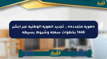 «هوية متجددة».. تجديد الهوية الوطنية عبر أبشر 1446 بخطوات سهلة وشروط بسيطة